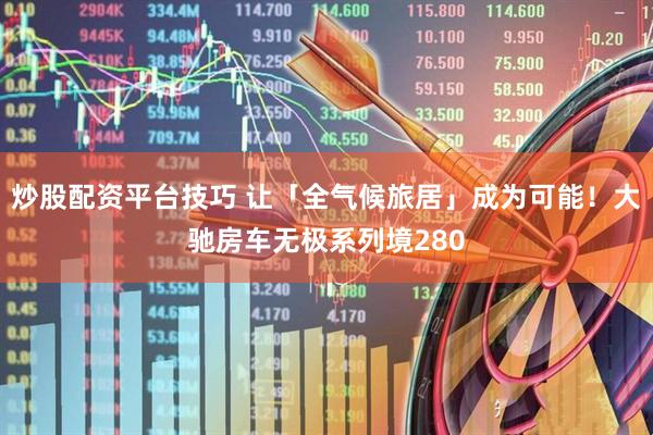 炒股配资平台技巧 让「全气候旅居」成为可能！大驰房车无极系列境280
