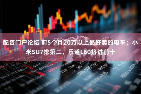 配资门户论坛 前5个月20万以上最好卖的电车：小米SU7排第二，乐道L60挤进前十