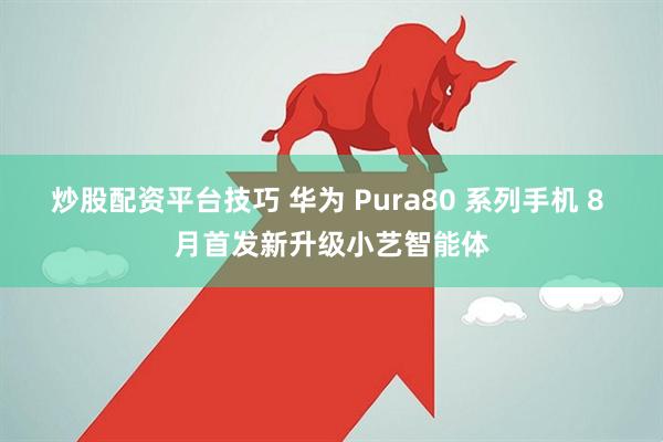 炒股配资平台技巧 华为 Pura80 系列手机 8 月首发新升级小艺智能体