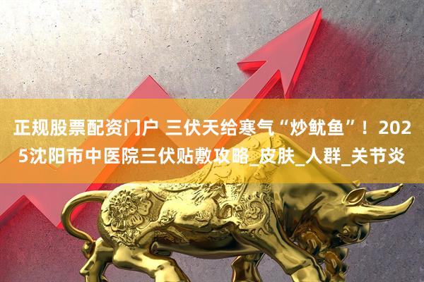 正规股票配资门户 三伏天给寒气“炒鱿鱼”！2025沈阳市中医院三伏贴敷攻略_皮肤_人群_关节炎