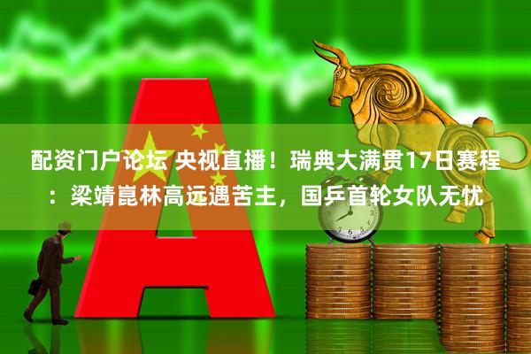 配资门户论坛 央视直播！瑞典大满贯17日赛程：梁靖崑林高远遇苦主，国乒首轮女队无忧
