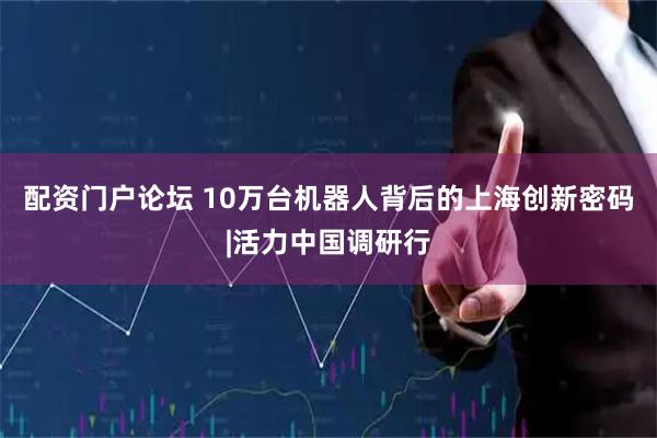 配资门户论坛 10万台机器人背后的上海创新密码|活力中国调研行