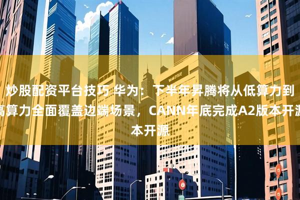 炒股配资平台技巧 华为：下半年昇腾将从低算力到高算力全面覆盖边端场景，CANN年底完成A2版本开源