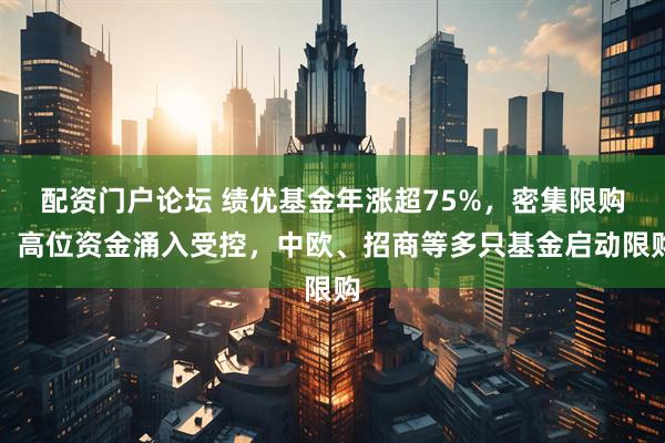 配资门户论坛 绩优基金年涨超75%，密集限购，高位资金涌入受控，中欧、招商等多只基金启动限购