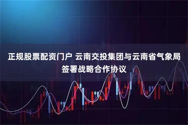 正规股票配资门户 云南交投集团与云南省气象局签署战略合作协议