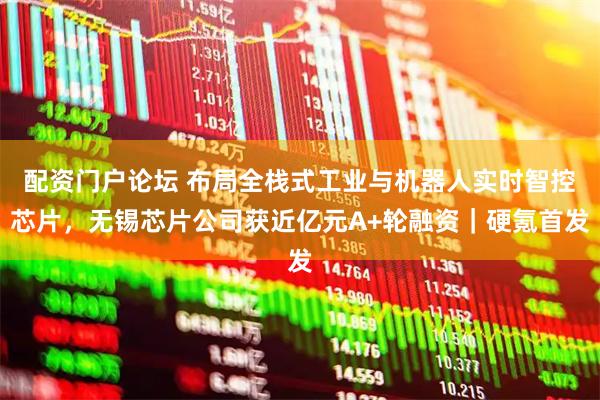 配资门户论坛 布局全栈式工业与机器人实时智控芯片，无锡芯片公司获近亿元A+轮融资｜硬氪首发