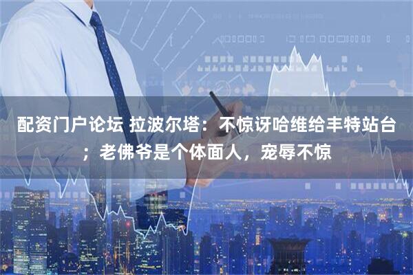 配资门户论坛 拉波尔塔：不惊讶哈维给丰特站台；老佛爷是个体面人，宠辱不惊