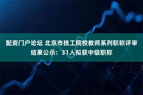 配资门户论坛 北京市技工院校教师系列职称评审结果公示：31人拟获中级职称