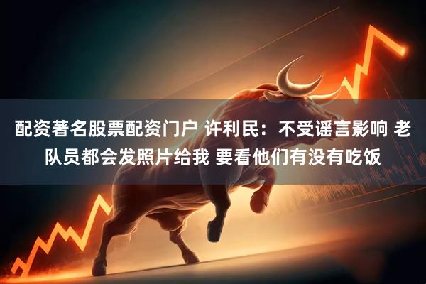 配资著名股票配资门户 许利民：不受谣言影响 老队员都会发照片给我 要看他们有没有吃饭