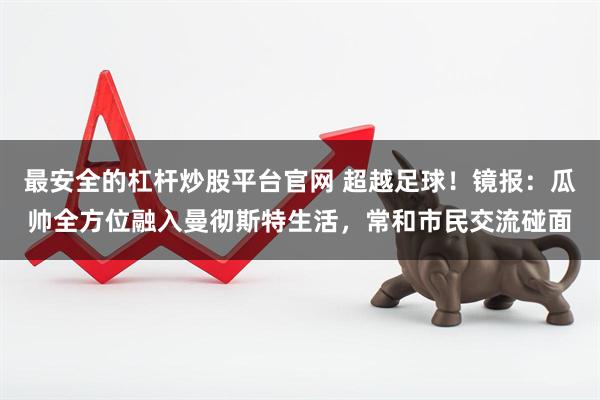 最安全的杠杆炒股平台官网 超越足球！镜报：瓜帅全方位融入曼彻斯特生活，常和市民交流碰面