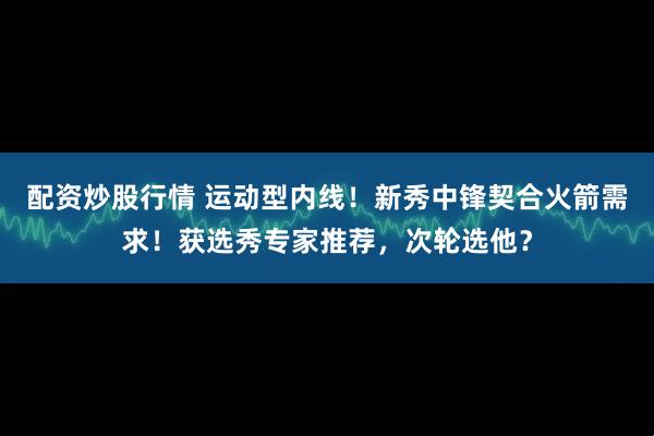 配资炒股行情 运动型内线！新秀中锋契合火箭需求！获选秀专家推荐，次轮选他？