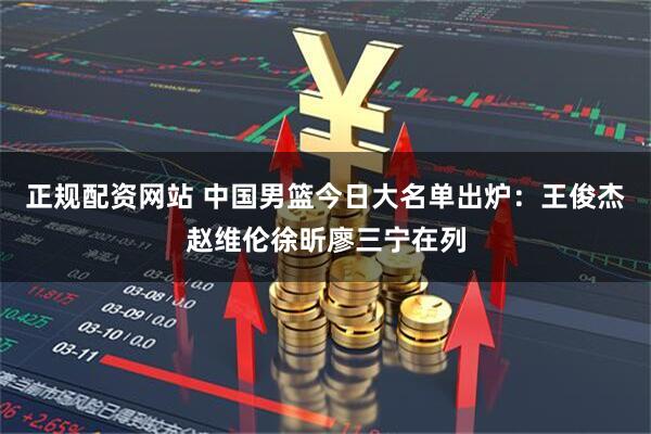 正规配资网站 中国男篮今日大名单出炉：王俊杰赵维伦徐昕廖三宁在列