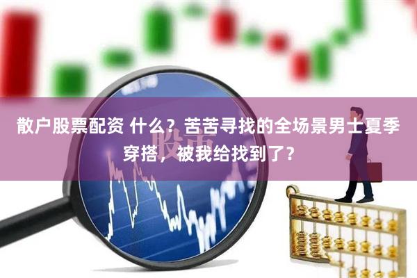 散户股票配资 什么？苦苦寻找的全场景男士夏季穿搭，被我给找到了？
